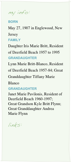 my info:BORN
May 27, 1907 in Englewood, New Jersey
FAMILY
Daughter Iris Marie Britt, Resident of Deerfield Beach 1957 to 1995
GRANDAUGHTER
Lynn Marie Britt-Blanco, Resident of Deerfield Beach 1957-84; Great Granddaughter Tiffany Marie Blanco
GRANDAUGHTER
Janet Marie Pavilonis, Resident of Deerfield Beach 1960-1997; Great Grandson Kyle Britt Flynn; Great Granddaughter Andrea Marie Flynn

links:
